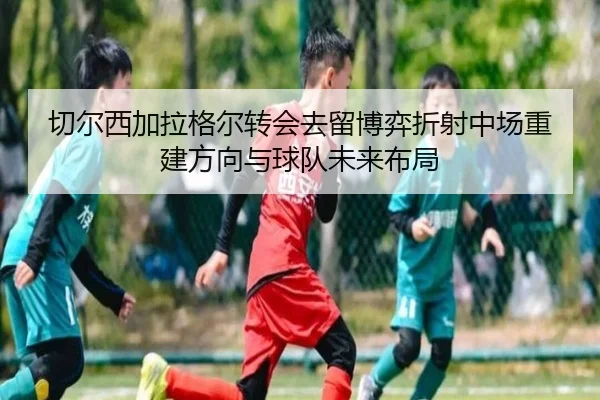 切尔西加拉格尔转会去留博弈折射中场重建方向与球队未来布局