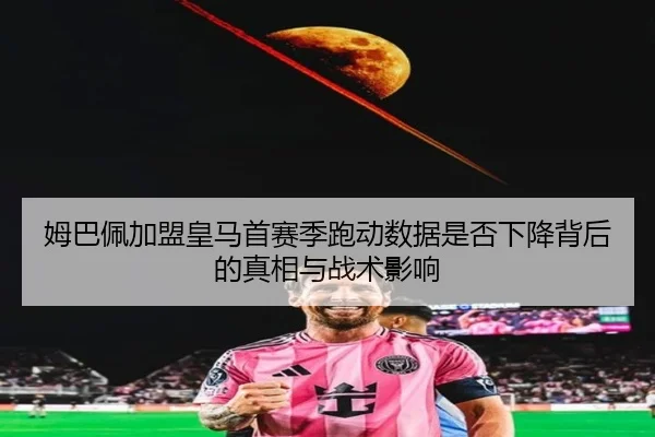 姆巴佩加盟皇马首赛季跑动数据是否下降背后的真相与战术影响