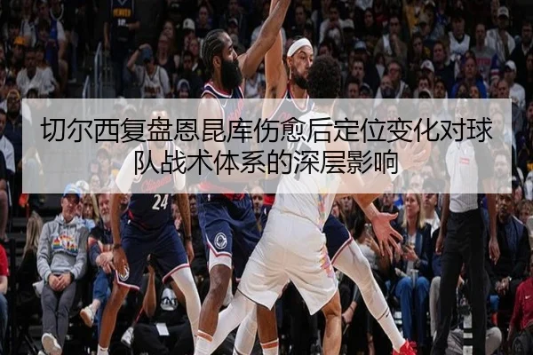 切尔西复盘恩昆库伤愈后定位变化对球队战术体系的深层影响