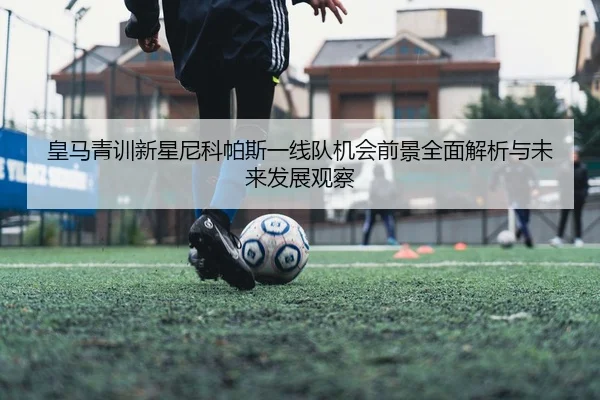 皇马青训新星尼科帕斯一线队机会前景全面解析与未来发展观察